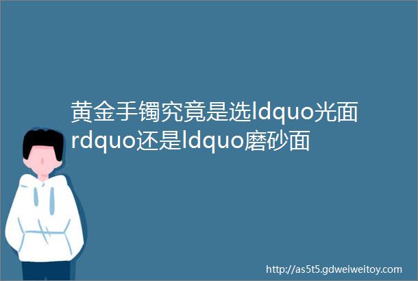 黄金手镯究竟是选ldquo光面rdquo还是ldquo磨砂面rdquo看完后你就ldquo有谱rdquo了